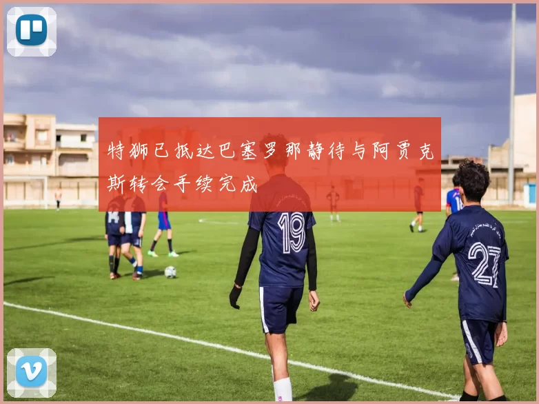 特狮已抵达巴塞罗那静待与阿贾克斯转会手续完成